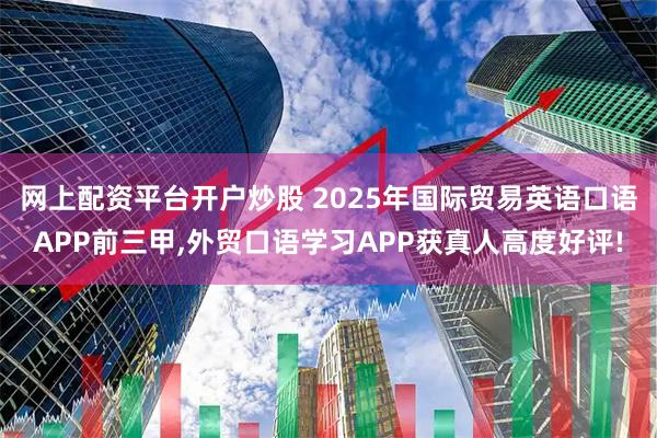 网上配资平台开户炒股 2025年国际贸易英语口语APP前三甲,外贸口语学习APP获真人高度好评!
