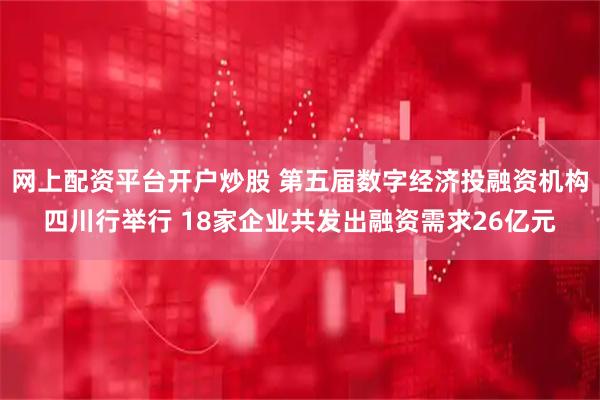 网上配资平台开户炒股 第五届数字经济投融资机构四川行举行 18家企业共发出融资需求26亿元