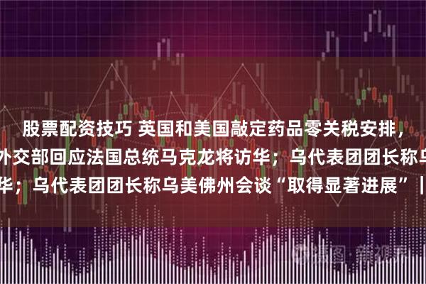 股票配资技巧 英国和美国敲定药品零关税安排，英方将增加新药支出；外交部回应法国总统马克龙将访华；乌代表团团长称乌美佛州会谈“取得显著进展”｜早报