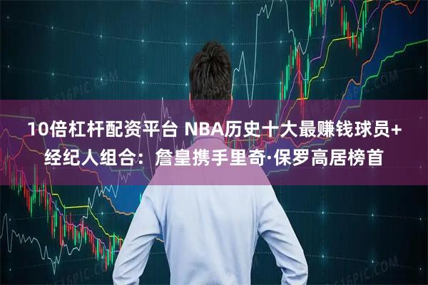 10倍杠杆配资平台 NBA历史十大最赚钱球员+经纪人组合：詹皇携手里奇·保罗高居榜首