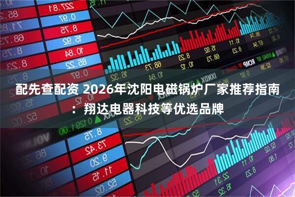 配先查配资 2026年沈阳电磁锅炉厂家推荐指南：翔达电器科技等优选品牌