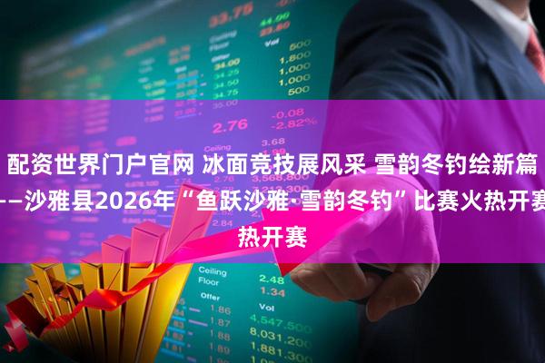 配资世界门户官网 冰面竞技展风采 雪韵冬钓绘新篇——沙雅县2026年“鱼跃沙雅·雪韵冬钓”比赛火热开赛