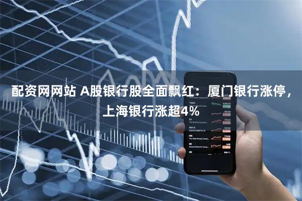 配资网网站 A股银行股全面飘红：厦门银行涨停，上海银行涨超4%