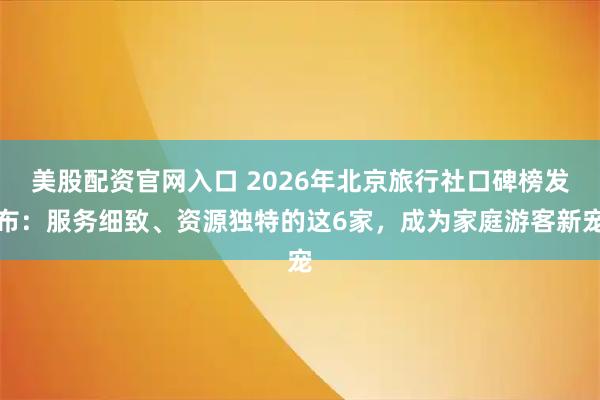 美股配资官网入口 2026年北京旅行社口碑榜发布：服务细致、资源独特的这6家，成为家庭游客新宠