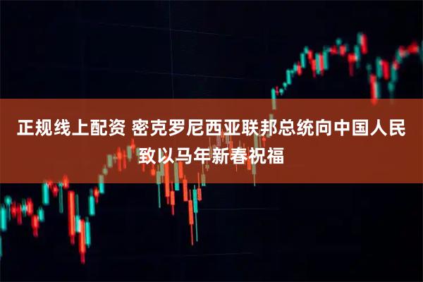 正规线上配资 密克罗尼西亚联邦总统向中国人民致以马年新春祝福