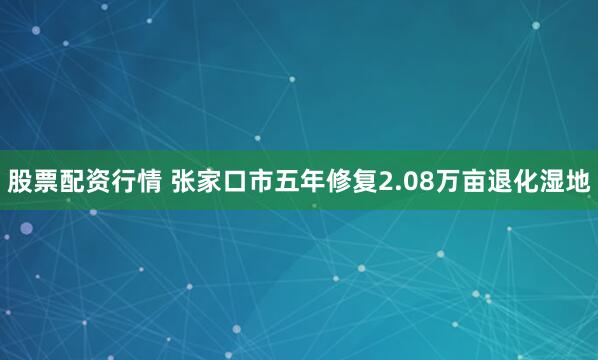股票配资行情 张家口市五年修复2.08万亩退化湿地