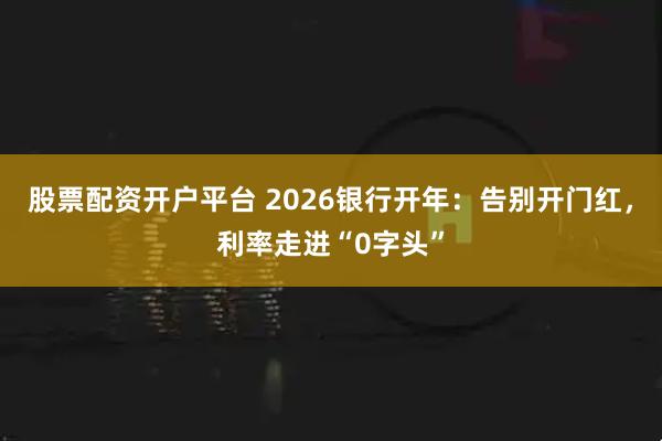 股票配资开户平台 2026银行开年：告别开门红，利率走进“0字头”
