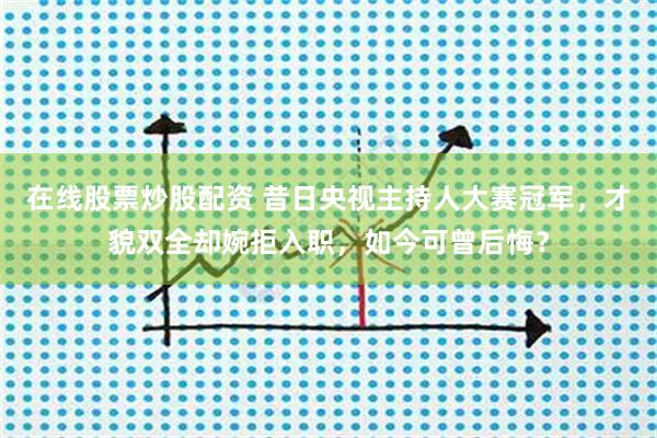 在线股票炒股配资 昔日央视主持人大赛冠军，才貌双全却婉拒入职，如今可曾后悔？