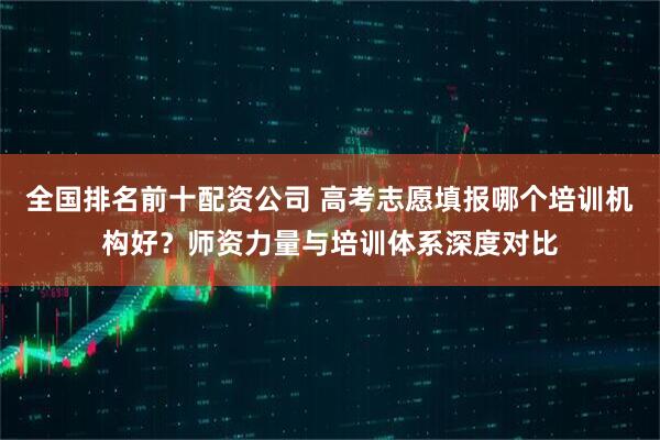 全国排名前十配资公司 高考志愿填报哪个培训机构好？师资力量与培训体系深度对比