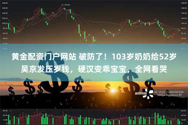 黄金配资门户网站 破防了！103岁奶奶给52岁吴京发压岁钱，硬汉变乖宝宝，全网看哭