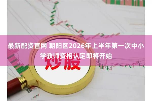 最新配资官网 朝阳区2026年上半年第一次中小学教师资格认定即将开始
