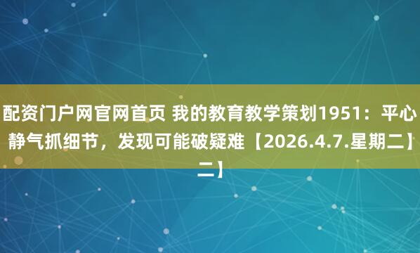 配资门户网官网首页 我的教育教学策划1951：平心静气抓细节，发现可能破疑难【2026.4.7.星期二】